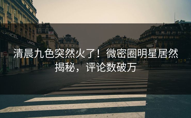 清晨九色突然火了！微密圈明星居然揭秘，评论数破万