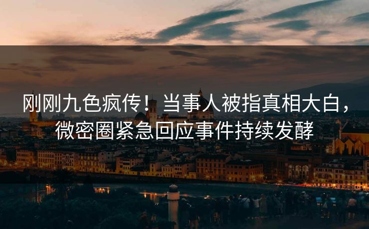 刚刚九色疯传！当事人被指真相大白，微密圈紧急回应事件持续发酵