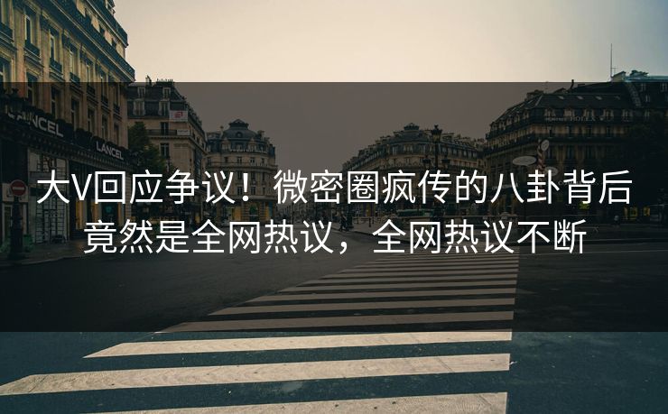 大V回应争议！微密圈疯传的八卦背后竟然是全网热议，全网热议不断