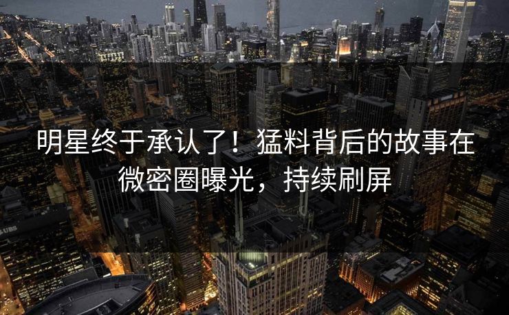 明星终于承认了！猛料背后的故事在微密圈曝光，持续刷屏