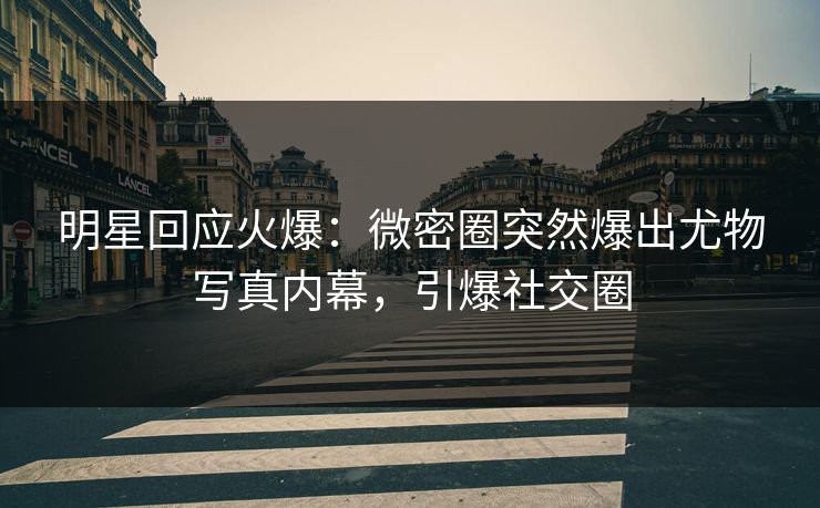 明星回应火爆：微密圈突然爆出尤物写真内幕，引爆社交圈