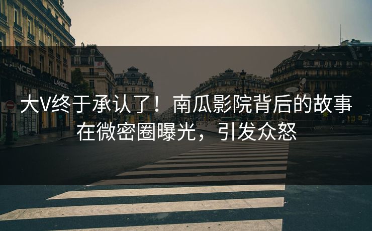 大V终于承认了！南瓜影院背后的故事在微密圈曝光，引发众怒