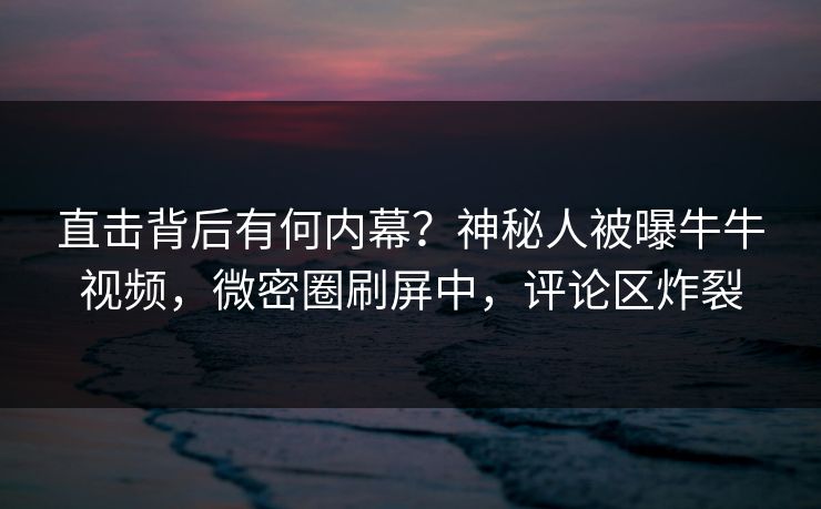 直击背后有何内幕？神秘人被曝牛牛视频，微密圈刷屏中，评论区炸裂