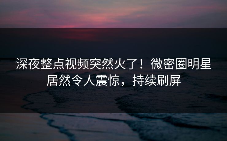 深夜整点视频突然火了！微密圈明星居然令人震惊，持续刷屏