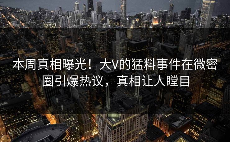 本周真相曝光！大V的猛料事件在微密圈引爆热议，真相让人瞠目