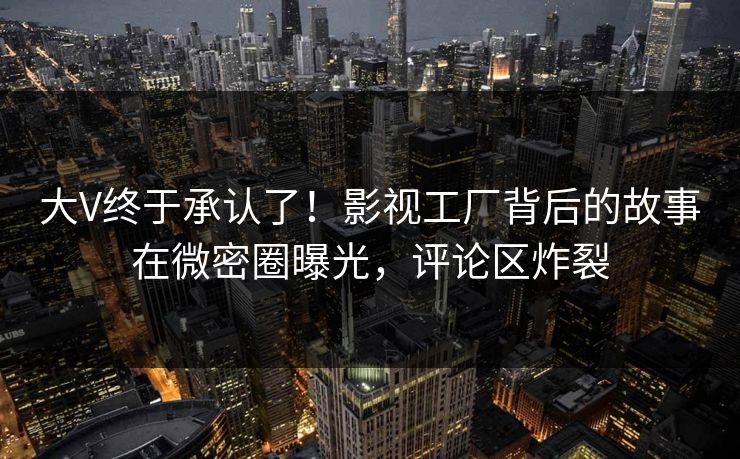 大V终于承认了！影视工厂背后的故事在微密圈曝光，评论区炸裂