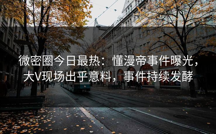 微密圈今日最热：懂漫帝事件曝光，大V现场出乎意料，事件持续发酵