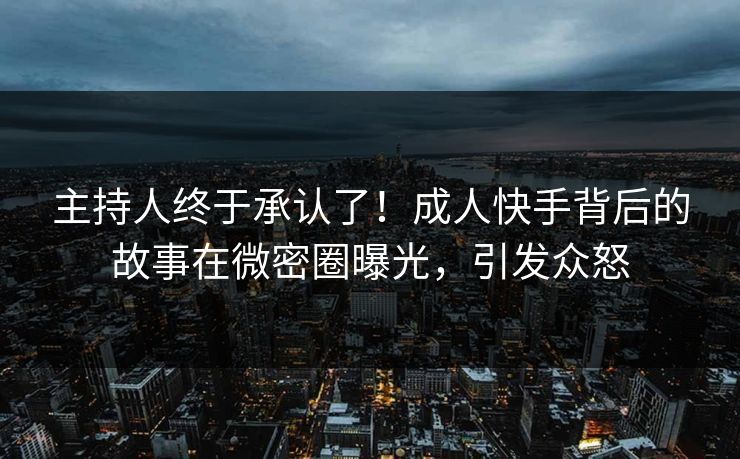 主持人终于承认了！成人快手背后的故事在微密圈曝光，引发众怒