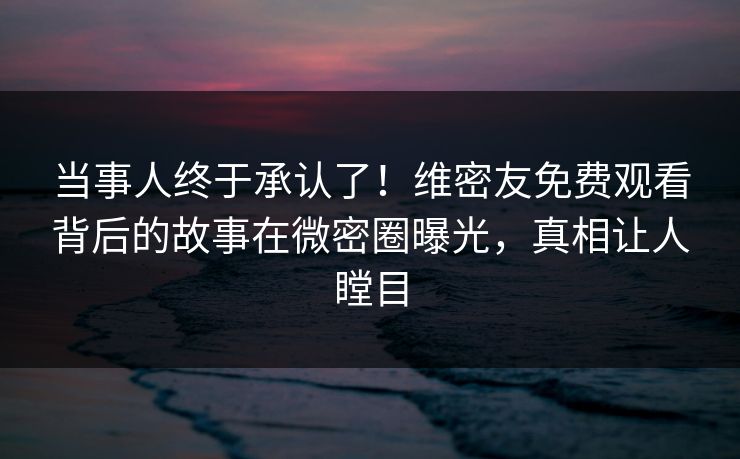 当事人终于承认了！维密友免费观看背后的故事在微密圈曝光，真相让人瞠目