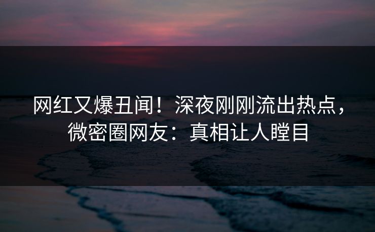 网红又爆丑闻！深夜刚刚流出热点，微密圈网友：真相让人瞠目