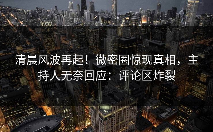 清晨风波再起！微密圈惊现真相，主持人无奈回应：评论区炸裂