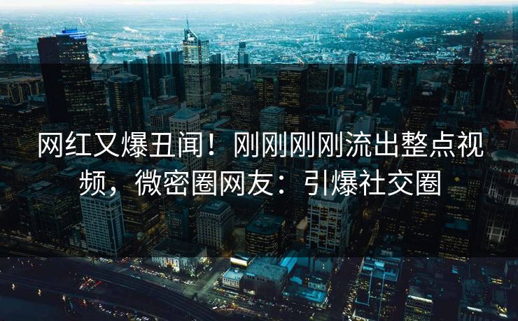 网红又爆丑闻！刚刚刚刚流出整点视频，微密圈网友：引爆社交圈