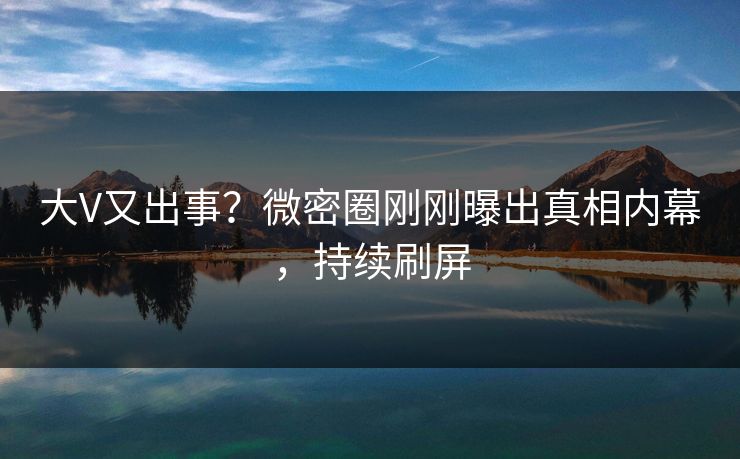 大V又出事？微密圈刚刚曝出真相内幕，持续刷屏