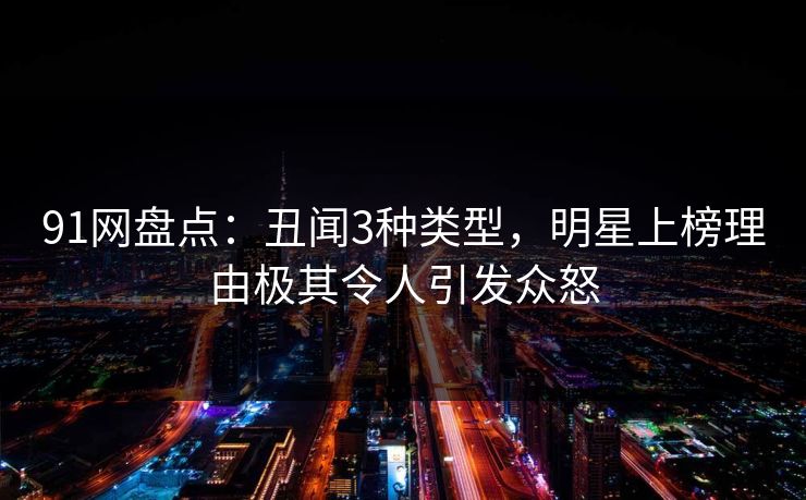 91网盘点：丑闻3种类型，明星上榜理由极其令人引发众怒