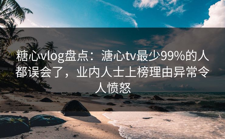 糖心vlog盘点：溏心tv最少99%的人都误会了，业内人士上榜理由异常令人愤怒