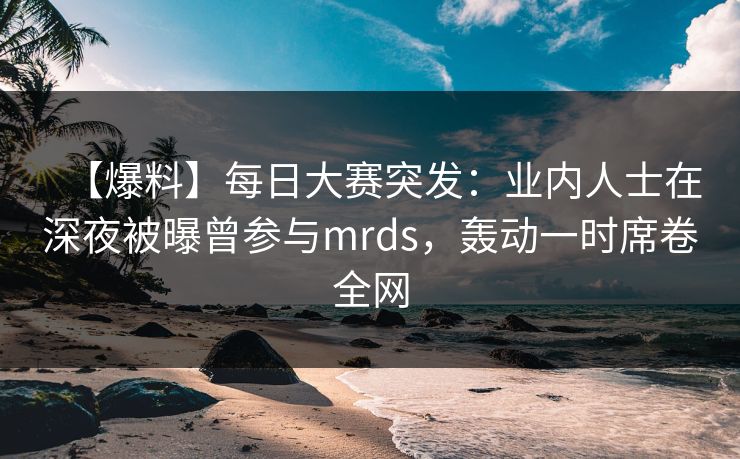 【爆料】每日大赛突发：业内人士在深夜被曝曾参与mrds，轰动一时席卷全网