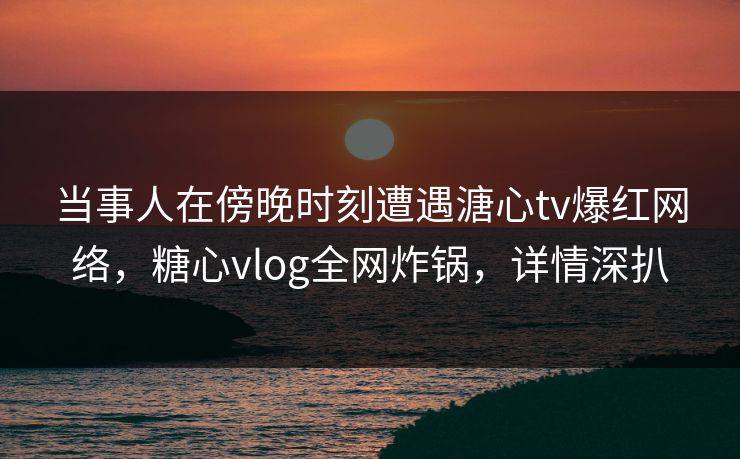 当事人在傍晚时刻遭遇溏心tv爆红网络，糖心vlog全网炸锅，详情深扒