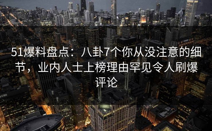 51爆料盘点：八卦7个你从没注意的细节，业内人士上榜理由罕见令人刷爆评论