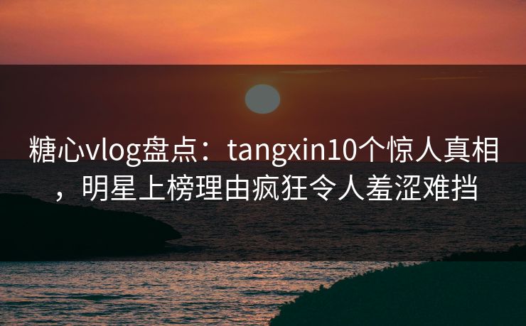 糖心vlog盘点：tangxin10个惊人真相，明星上榜理由疯狂令人羞涩难挡