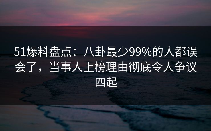 51爆料盘点：八卦最少99%的人都误会了，当事人上榜理由彻底令人争议四起