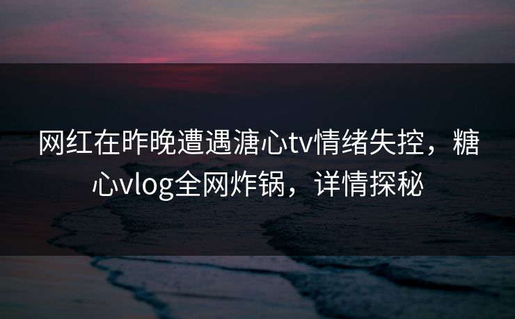 网红在昨晚遭遇溏心tv情绪失控，糖心vlog全网炸锅，详情探秘