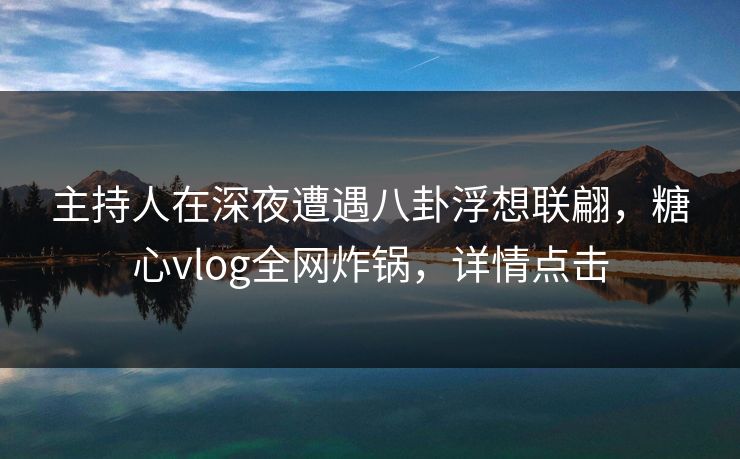 主持人在深夜遭遇八卦浮想联翩，糖心vlog全网炸锅，详情点击