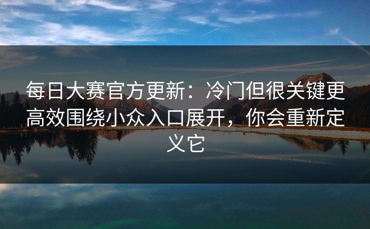 每日大赛官方更新：冷门但很关键更高效围绕小众入口展开，你会重新定义它