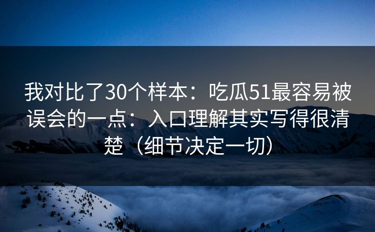 我对比了30个样本：吃瓜51最容易被误会的一点：入口理解其实写得很清楚（细节决定一切）