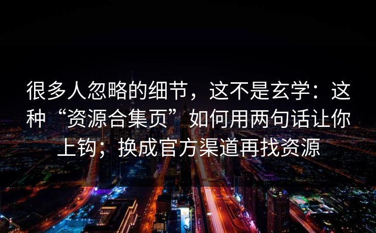 很多人忽略的细节，这不是玄学：这种“资源合集页”如何用两句话让你上钩；换成官方渠道再找资源