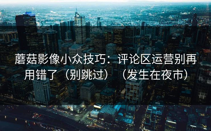 蘑菇影像小众技巧：评论区运营别再用错了（别跳过）（发生在夜市）