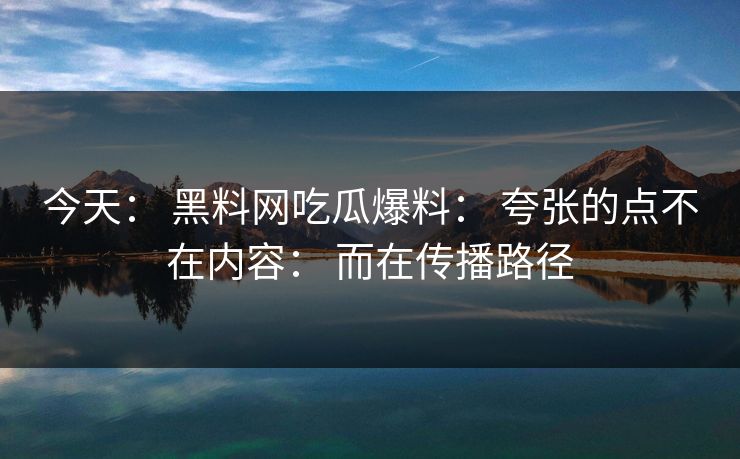 今天： 黑料网吃瓜爆料： 夸张的点不在内容： 而在传播路径